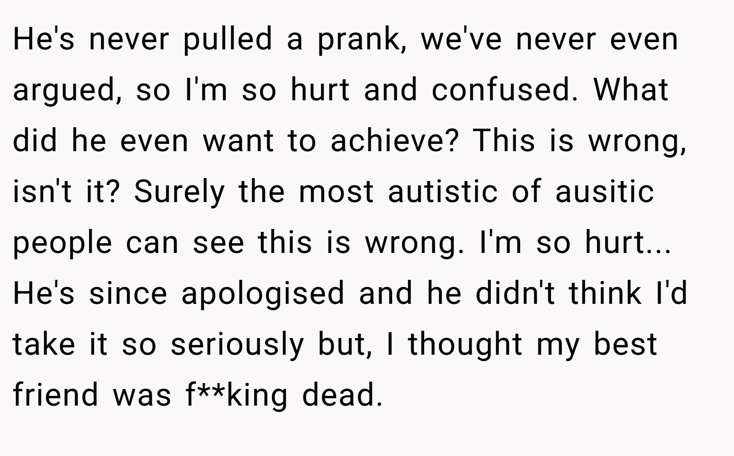 He's never pulled a prank, we've never even argued, so I'm so hurt and confused. What did he even want to achieve? This is wrong, isn't it? Surely the most autistic of ausitic people can see this is wrong. I'm so hurt... He's since apologised and he didn't think I'd take it so seriously but, I thought my best friend was f**king dead.