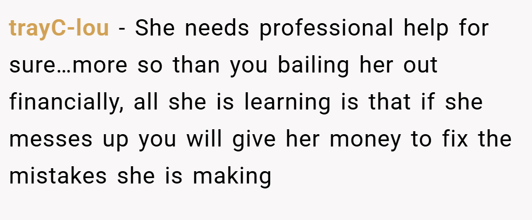 trayC-lou − She needs professional help for sure…more so than you bailing her out financially, all she is learning is that if she messes up you will give her money to fix the mistakes she is making