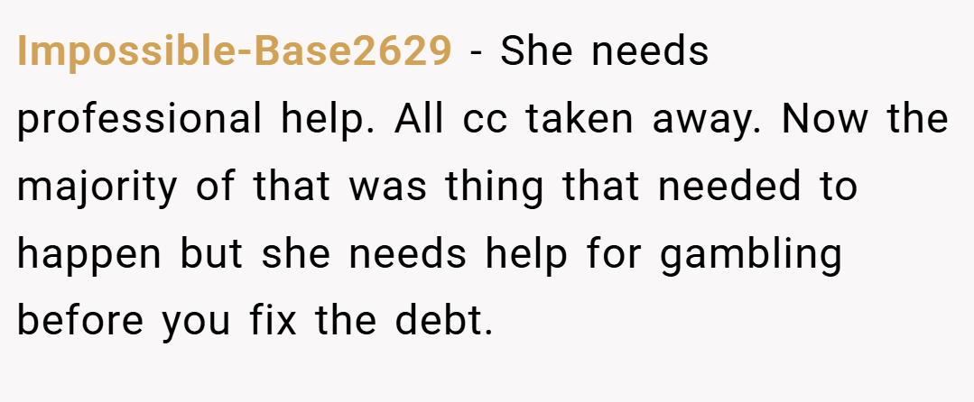 Impossible-Base2629 − She needs professional help. All cc taken away. Now the majority of that was thing that needed to happen but she needs help for gambling before you fix the debt.