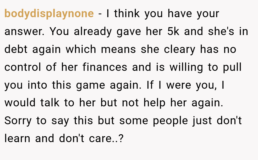 bodydisplaynone − I think you have your answer. You already gave her 5k and she's in debt again which means she cleary has no control of her finances and is willing to pull you into this game again. If I were you, I would talk to her but not help her again. Sorry to say this but some people just don't learn and don't care..?