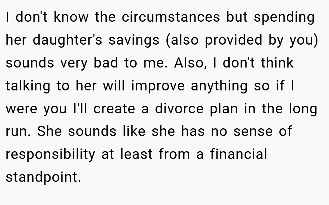 I don't know the circumstances but spending her daughter's savings (also provided by you) sounds very bad to me. Also, I don't think talking to her will improve anything so if I were you I'll create a divorce plan in the long run. She sounds like she has no sense of responsibility at least from a financial standpoint.