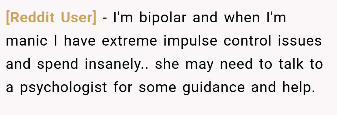 [Reddit User] − I'm bipolar and when I'm manic I have extreme impulse control issues and spend insanely.. she may need to talk to a psychologist for some guidance and help.