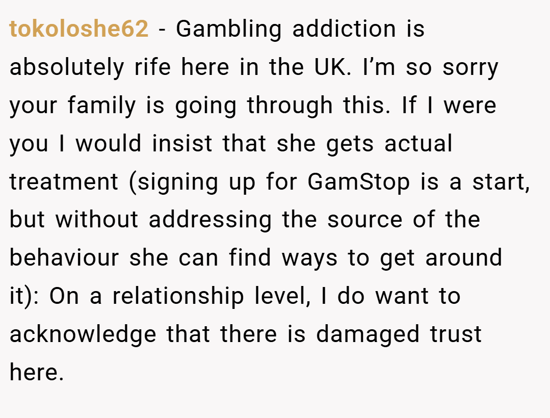 tokoloshe62 − Gambling addiction is absolutely rife here in the UK. I’m so sorry your family is going through this. If I were you I would insist that she gets actual treatment (signing up for GamStop is a start, but without addressing the source of the behaviour she can find ways to get around it): On a relationship level, I do want to acknowledge that there is damaged trust here.