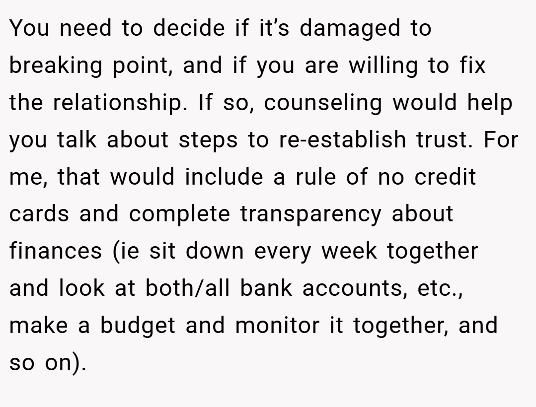 You need to decide if it’s damaged to breaking point, and if you are willing to fix the relationship. If so, counseling would help you talk about steps to re-establish trust. For me, that would include a rule of no credit cards and complete transparency about finances (ie sit down every week together and look at both/all bank accounts, etc., make a budget and monitor it together, and so on).