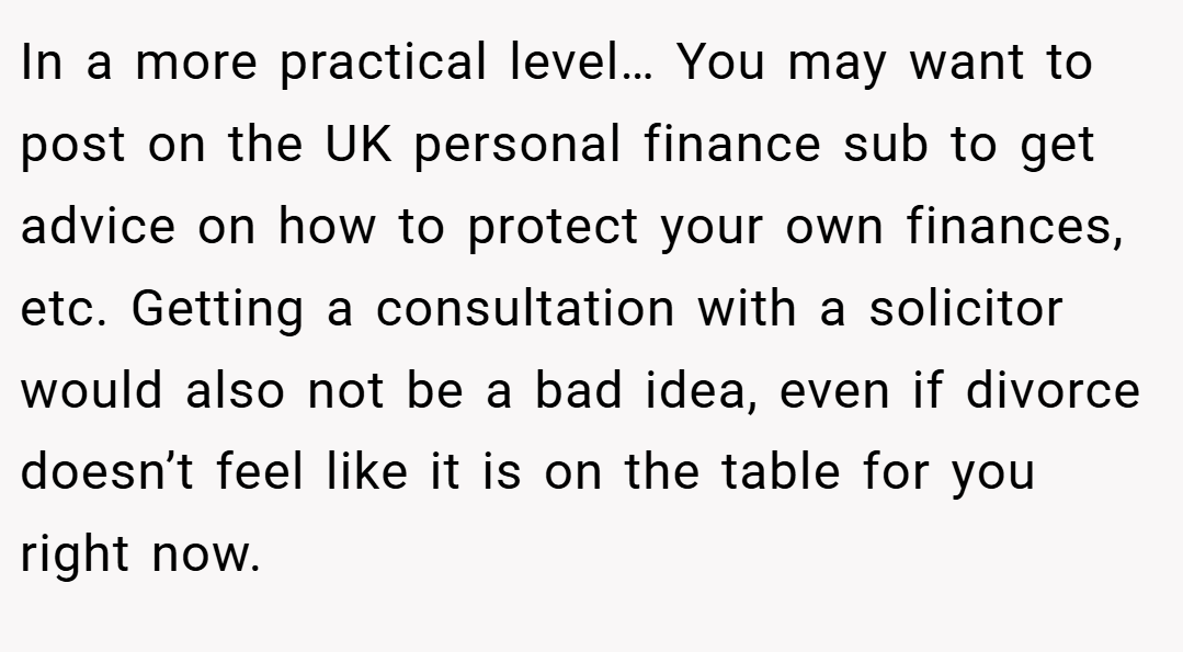 In a more practical level… You may want to post on the UK personal finance sub to get advice on how to protect your own finances, etc. Getting a consultation with a solicitor would also not be a bad idea, even if divorce doesn’t feel like it is on the table for you right now.