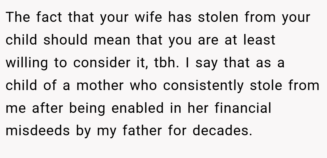 The fact that your wife has stolen from your child should mean that you are at least willing to consider it, tbh. I say that as a child of a mother who consistently stole from me after being enabled in her financial misdeeds by my father for decades.