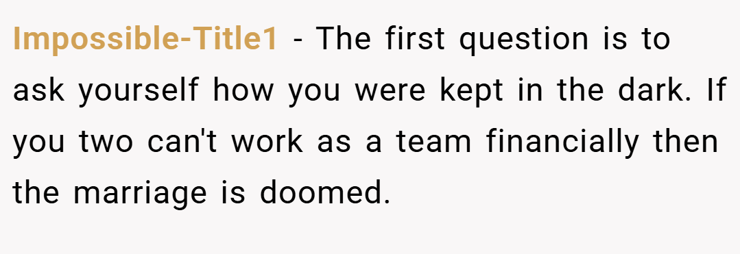 Impossible-Title1 − The first question is to ask yourself how you were kept in the dark. If you two can't work as a team financially then the marriage is doomed.