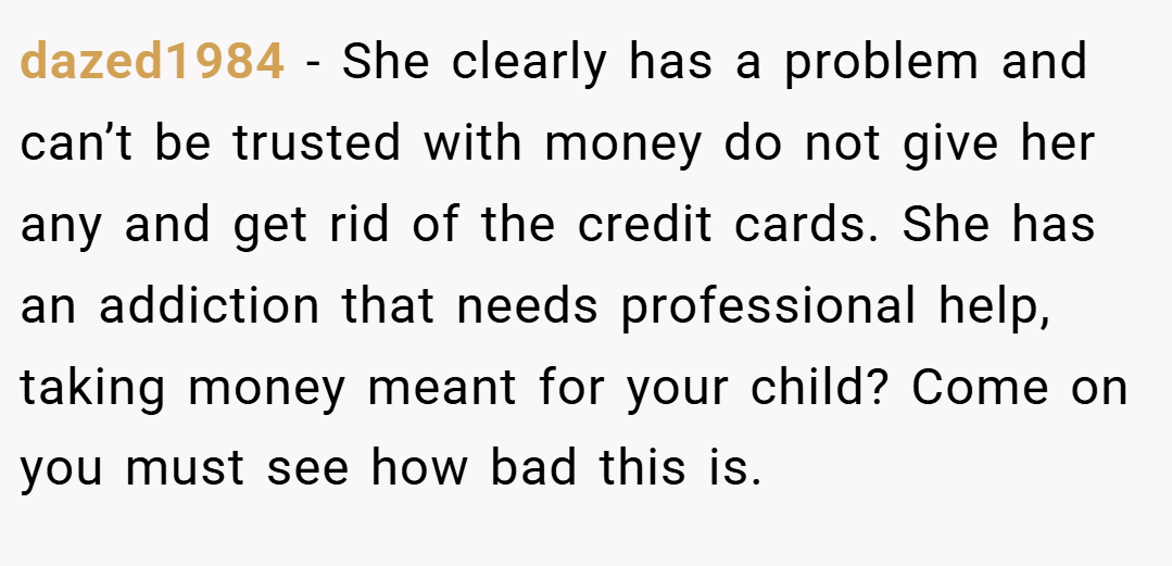 dazed1984 − She clearly has a problem and can’t be trusted with money do not give her any and get rid of the credit cards. She has an addiction that needs professional help, taking money meant for your child? Come on you must see how bad this is.