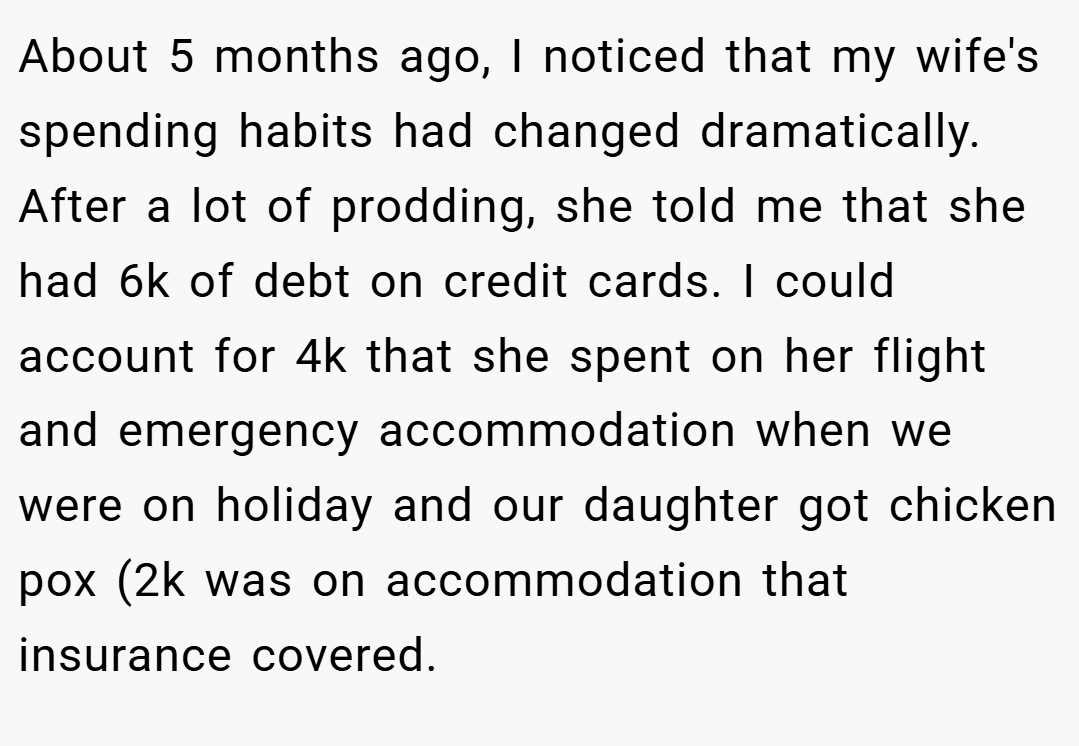 About 5 months ago, I noticed that my wife's spending habits had changed dramatically. After a lot of prodding, she told me that she had 6k of debt on credit cards. I could account for 4k that she spent on her flight and emergency accommodation when we were on holiday and our daughter got chicken pox (2k was on accommodation that insurance covered.