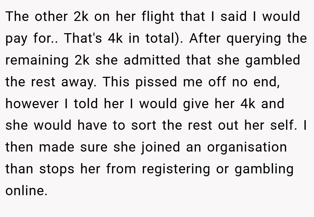 The other 2k on her flight that I said I would pay for.. That's 4k in total). After querying the remaining 2k she admitted that she gambled the rest away. This pissed me off no end, however I told her I would give her 4k and she would have to sort the rest out her self. I then made sure she joined an organisation than stops her from registering or gambling online.