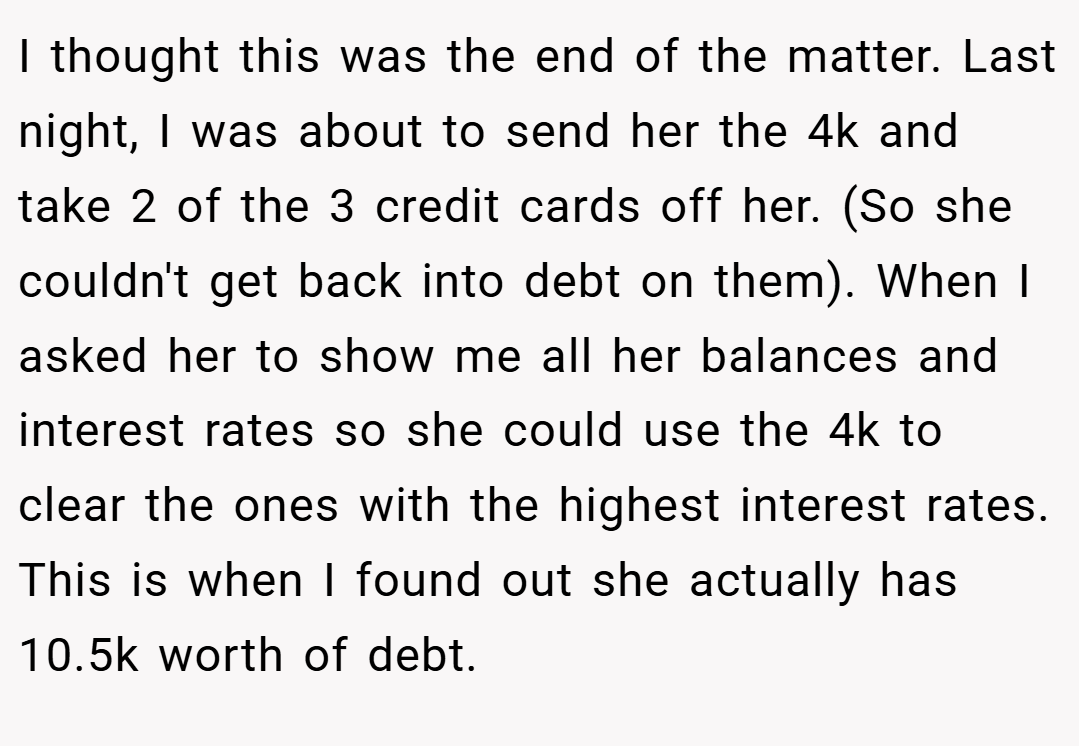 I thought this was the end of the matter. Last night, I was about to send her the 4k and take 2 of the 3 credit cards off her. (So she couldn't get back into debt on them). When I asked her to show me all her balances and interest rates so she could use the 4k to clear the ones with the highest interest rates. This is when I found out she actually has 10.5k worth of debt.