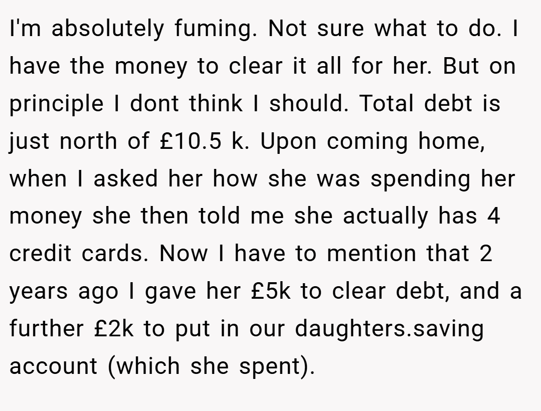 I'm absolutely fuming. Not sure what to do. I have the money to clear it all for her. But on principle I dont think I should. Total debt is just north of £10.5 k. Upon coming home, when I asked her how she was spending her money she then told me she actually has 4 credit cards. Now I have to mention that 2 years ago I gave her £5k to clear debt, and a further £2k to put in our daughters.saving account (which she spent).