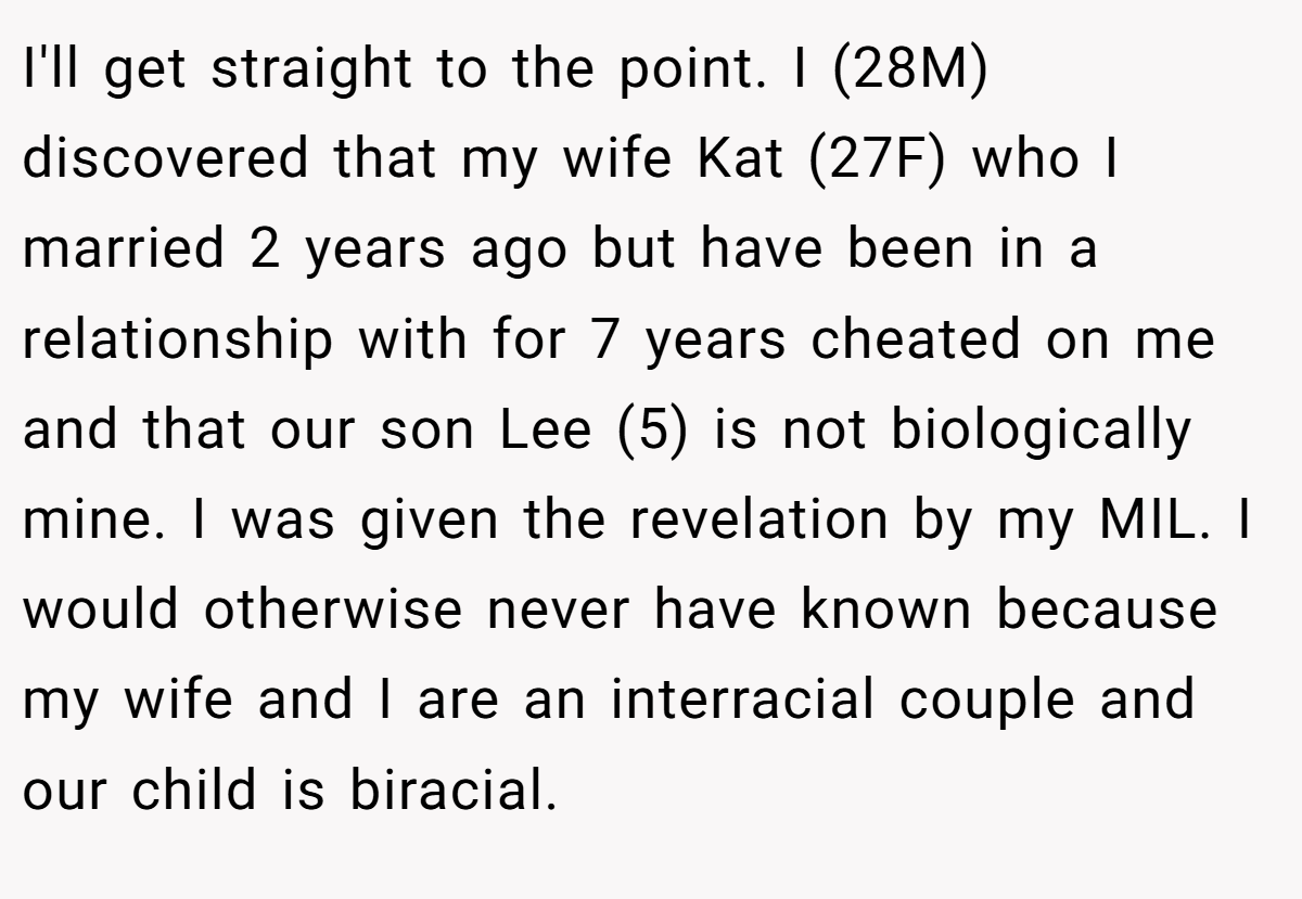 I'll get straight to the point. I (28M) discovered that my wife Kat (27F) who I married 2 years ago but have been in a relationship with for 7 years cheated on me and that our son Lee (5) is not biologically mine. I was given the revelation by my MIL. I would otherwise never have known because my wife and I are an interracial couple and our child is biracial.