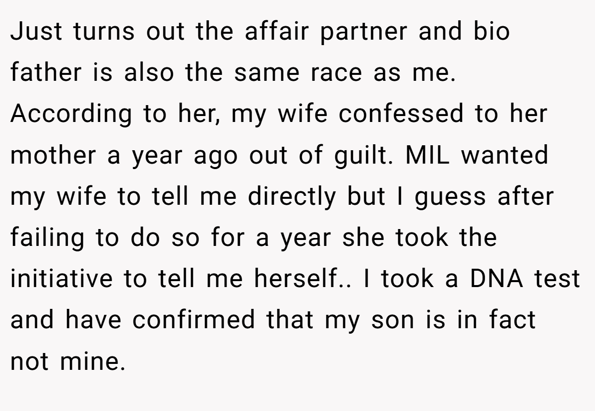 Just turns out the affair partner and bio father is also the same race as me. According to her, my wife confessed to her mother a year ago out of guilt. MIL wanted my wife to tell me directly but I guess after failing to do so for a year she took the initiative to tell me herself.. I took a DNA test and have confirmed that my son is in fact not mine.