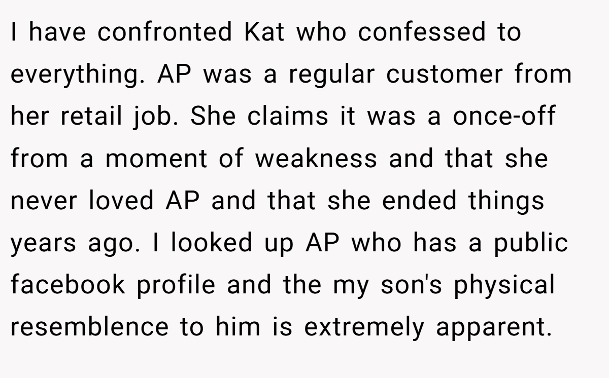 I have confronted Kat who confessed to everything. AP was a regular customer from her retail job. She claims it was a once-off from a moment of weakness and that she never loved AP and that she ended things years ago. I looked up AP who has a public facebook profile and the my son's physical resemblence to him is extremely apparent.