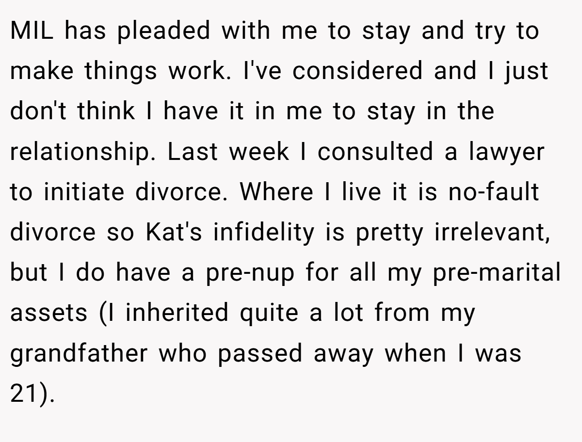 MIL has pleaded with me to stay and try to make things work. I've considered and I just don't think I have it in me to stay in the relationship. Last week I consulted a lawyer to initiate divorce. Where I live it is no-fault divorce so Kat's infidelity is pretty irrelevant, but I do have a pre-nup for all my pre-marital assets (I inherited quite a lot from my grandfather who passed away when I was 21).
