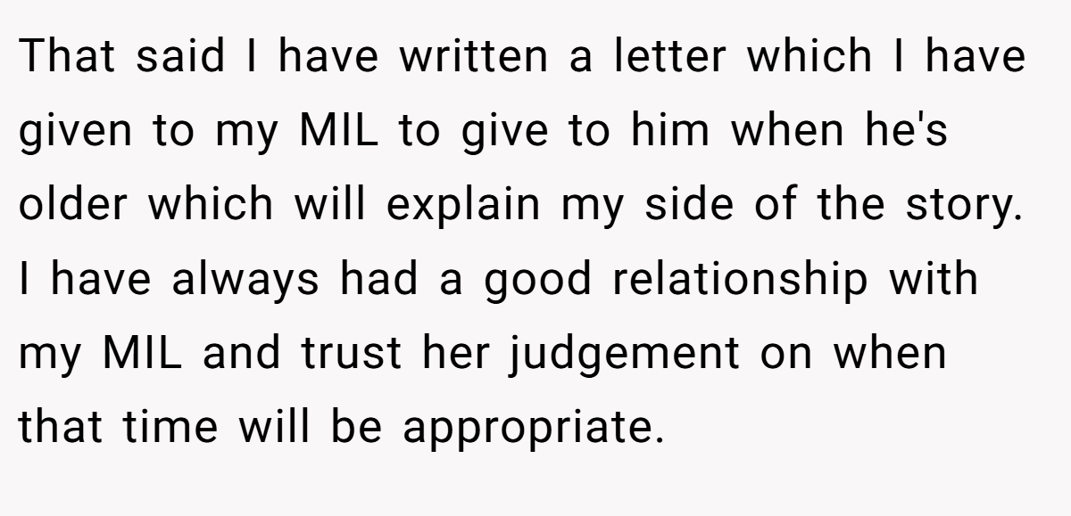 That said I have written a letter which I have given to my MIL to give to him when he's older which will explain my side of the story. I have always had a good relationship with my MIL and trust her judgement on when that time will be appropriate.