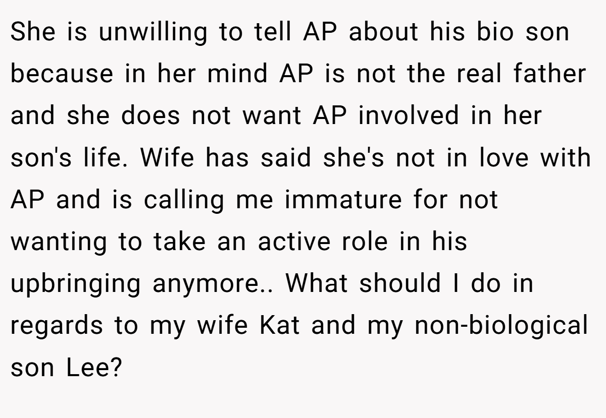 She is unwilling to tell AP about his bio son because in her mind AP is not the real father and she does not want AP involved in her son's life. Wife has said she's not in love with AP and is calling me immature for not wanting to take an active role in his upbringing anymore.. What should I do in regards to my wife Kat and my non-biological son Lee?