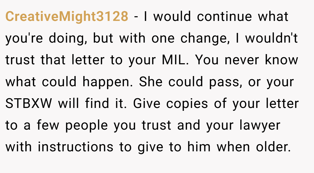 CreativeMight3128 − I would continue what you're doing, but with one change, I wouldn't trust that letter to your MIL. You never know what could happen. She could pass, or your STBXW will find it. Give copies of your letter to a few people you trust and your lawyer with instructions to give to him when older.