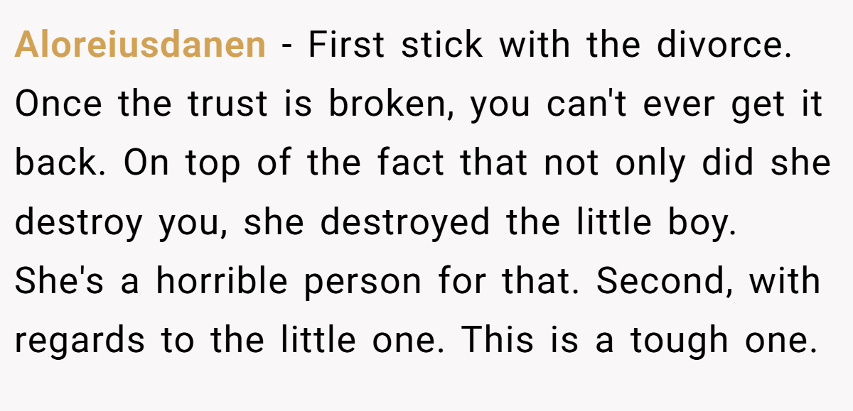Aloreiusdanen − First stick with the divorce. Once the trust is broken, you can't ever get it back. On top of the fact that not only did she destroy you, she destroyed the little boy. She's a horrible person for that. Second, with regards to the little one. This is a tough one.