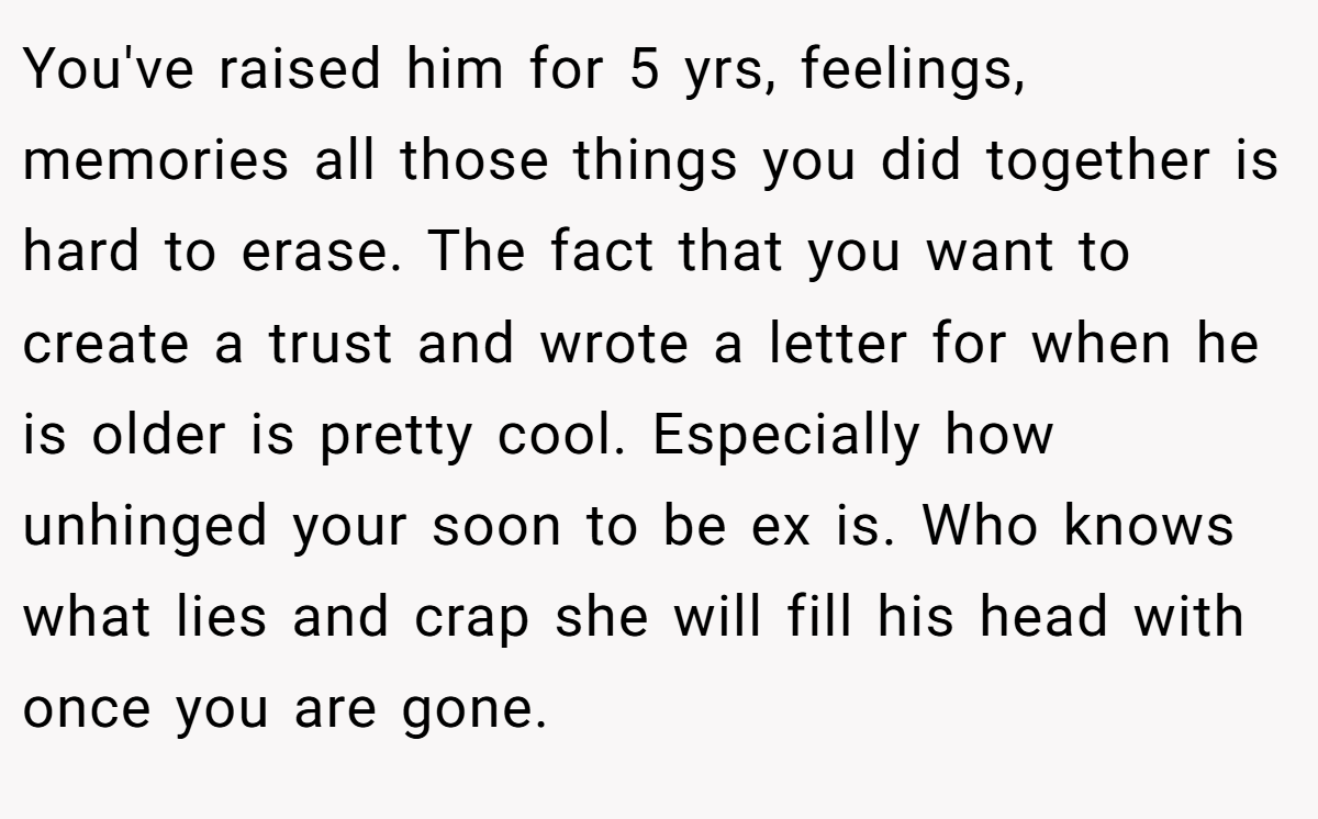 You've raised him for 5 yrs, feelings, memories all those things you did together is hard to erase. The fact that you want to create a trust and wrote a letter for when he is older is pretty cool. Especially how unhinged your soon to be ex is. Who knows what lies and crap she will fill his head with once you are gone.