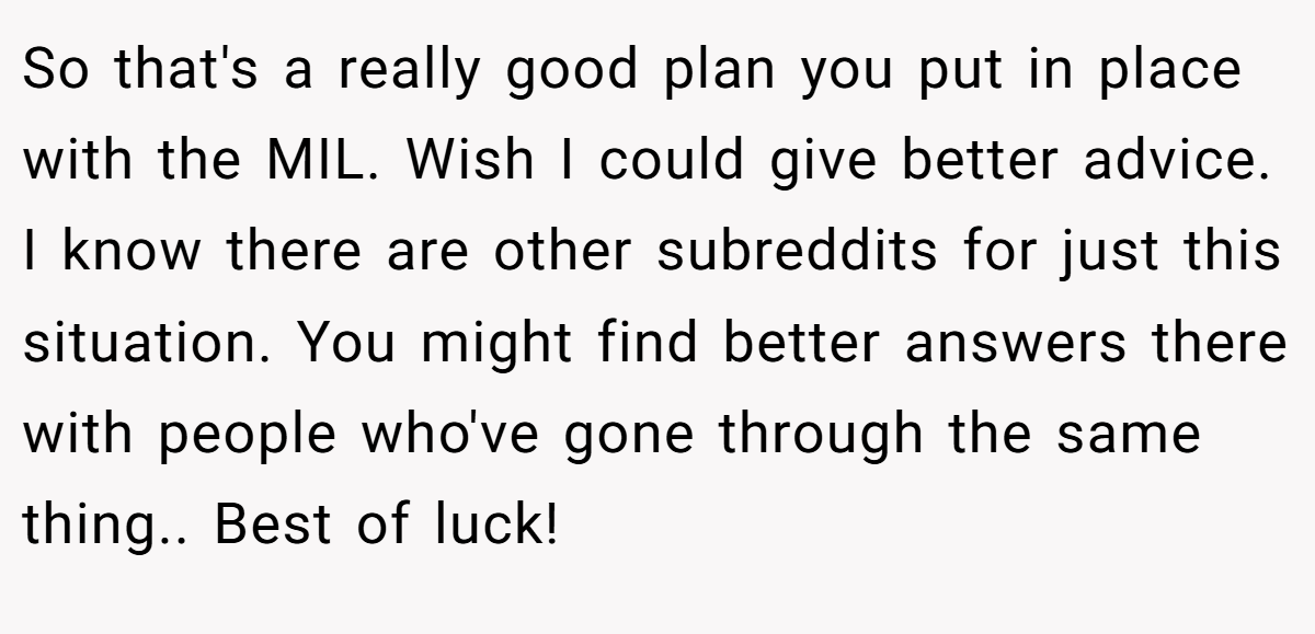 So that's a really good plan you put in place with the MIL. Wish I could give better advice. I know there are other subreddits for just this situation. You might find better answers there with people who've gone through the same thing.. Best of luck!