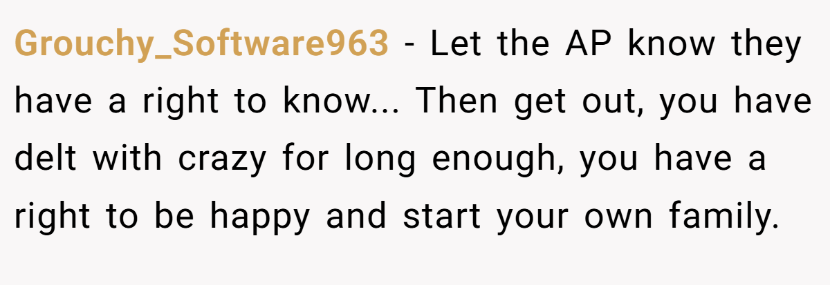 Grouchy_Software963 − Let the AP know they have a right to know... Then get out, you have delt with crazy for long enough, you have a right to be happy and start your own family.