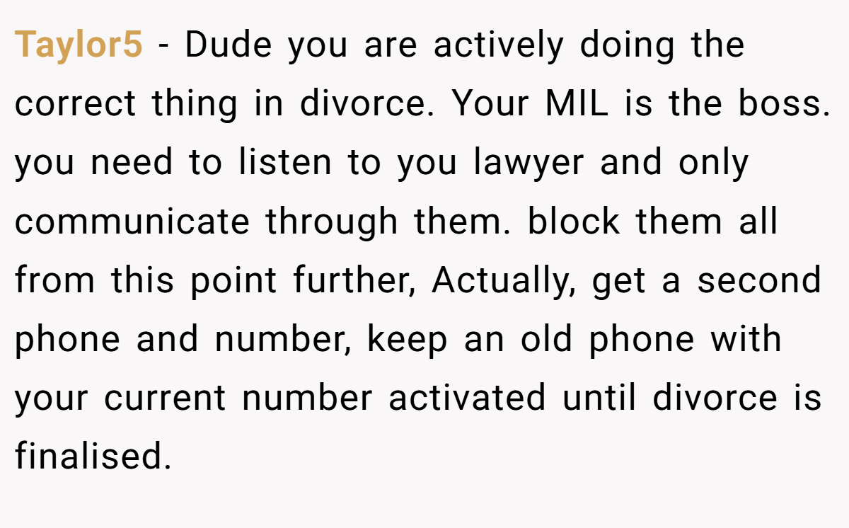 Taylor5 − Dude you are actively doing the correct thing in divorce. Your MIL is the boss. you need to listen to you lawyer and only communicate through them. block them all from this point further, Actually, get a second phone and number, keep an old phone with your current number activated until divorce is finalised.