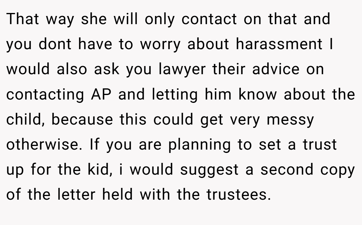 That way she will only contact on that and you dont have to worry about harassment I would also ask you lawyer their advice on contacting AP and letting him know about the child, because this could get very messy otherwise. If you are planning to set a trust up for the kid, i would suggest a second copy of the letter held with the trustees.