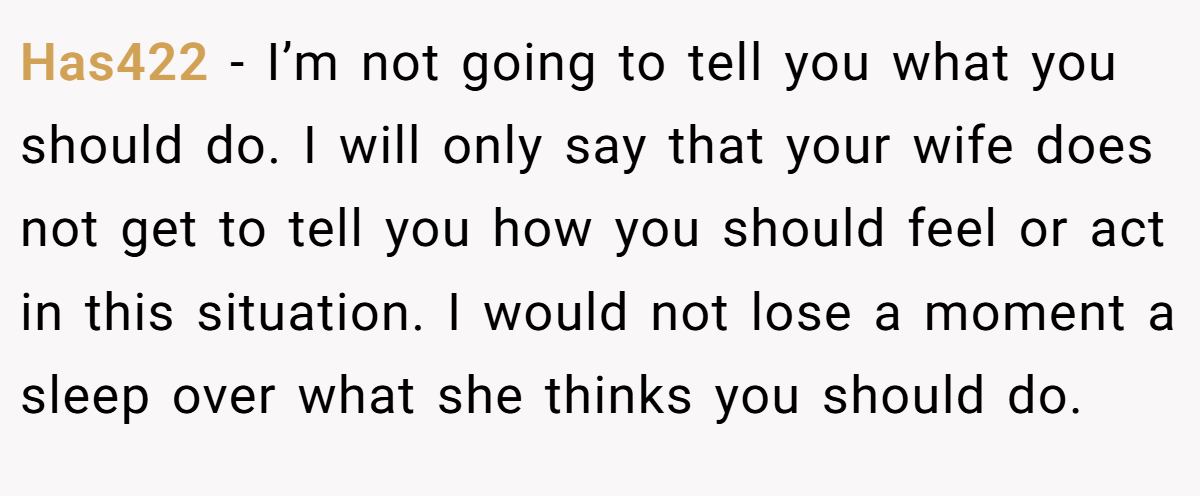Has422 − I’m not going to tell you what you should do. I will only say that your wife does not get to tell you how you should feel or act in this situation. I would not lose a moment a sleep over what she thinks you should do.