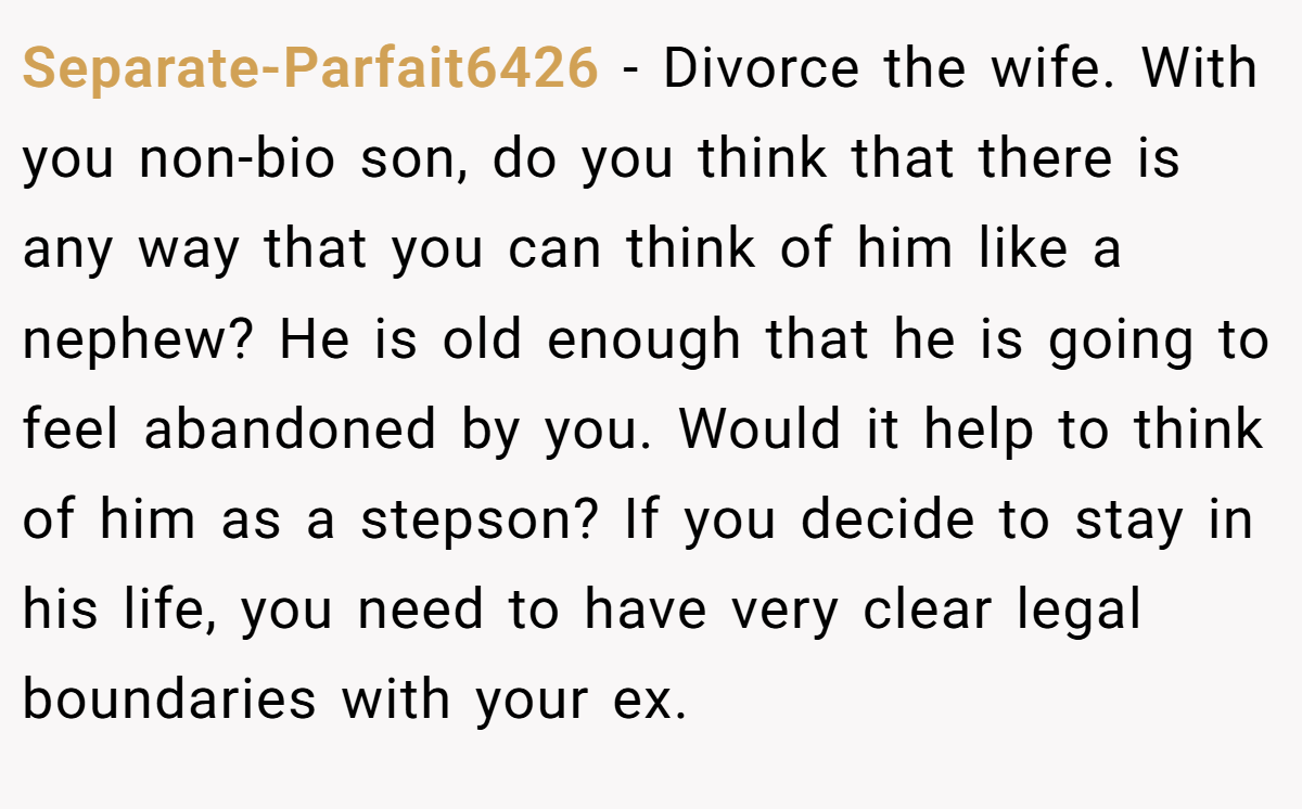 Separate-Parfait6426 − Divorce the wife. With you non-bio son, do you think that there is any way that you can think of him like a nephew? He is old enough that he is going to feel abandoned by you. Would it help to think of him as a stepson? If you decide to stay in his life, you need to have very clear legal boundaries with your ex.