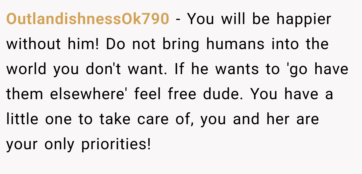 OutlandishnessOk790 − You will be happier without him! Do not bring humans into the world you don't want. If he wants to 'go have them elsewhere' feel free dude. You have a little one to take care of, you and her are your only priorities!