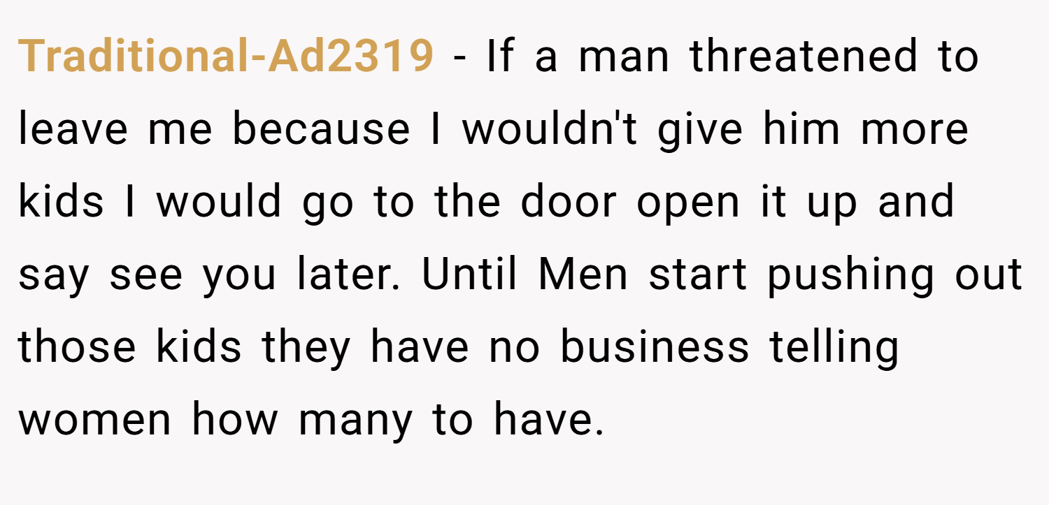 Traditional-Ad2319 − If a man threatened to leave me because I wouldn't give him more kids I would go to the door open it up and say see you later. Until Men start pushing out those kids they have no business telling women how many to have.