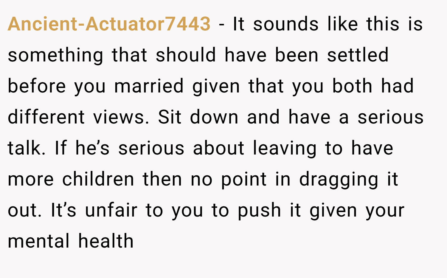 Ancient-Actuator7443 − It sounds like this is something that should have been settled before you married given that you both had different views. Sit down and have a serious talk. If he’s serious about leaving to have more children then no point in dragging it out. It’s unfair to you to push it given your mental health