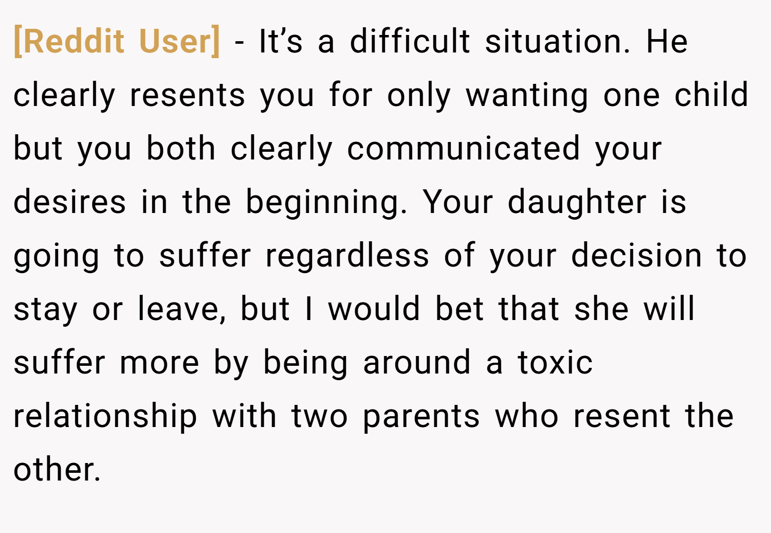 [Reddit User] − It’s a difficult situation. He clearly resents you for only wanting one child but you both clearly communicated your desires in the beginning. Your daughter is going to suffer regardless of your decision to stay or leave, but I would bet that she will suffer more by being around a toxic relationship with two parents who resent the other.