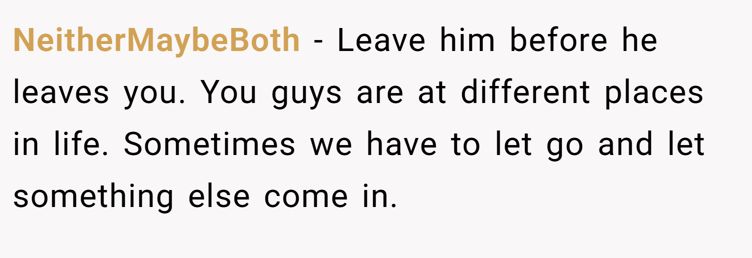 NeitherMaybeBoth − Leave him before he leaves you. You guys are at different places in life. Sometimes we have to let go and let something else come in.