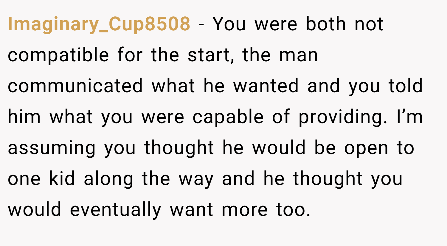 Imaginary_Cup8508 − You were both not compatible for the start, the man communicated what he wanted and you told him what you were capable of providing. I’m assuming you thought he would be open to one kid along the way and he thought you would eventually want more too.