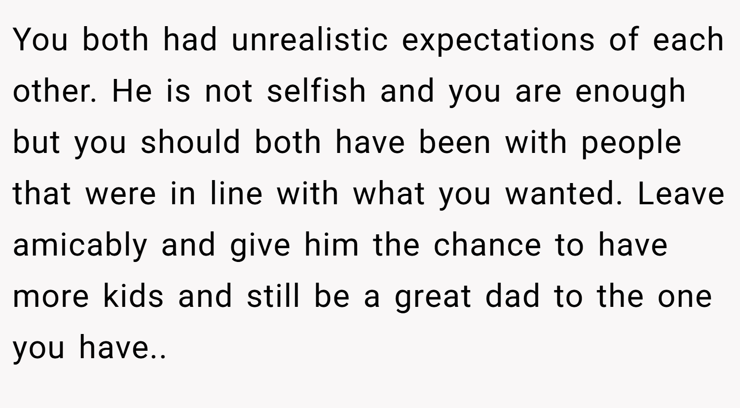 You both had unrealistic expectations of each other. He is not selfish and you are enough but you should both have been with people that were in line with what you wanted. Leave amicably and give him the chance to have more kids and still be a great dad to the one you have..