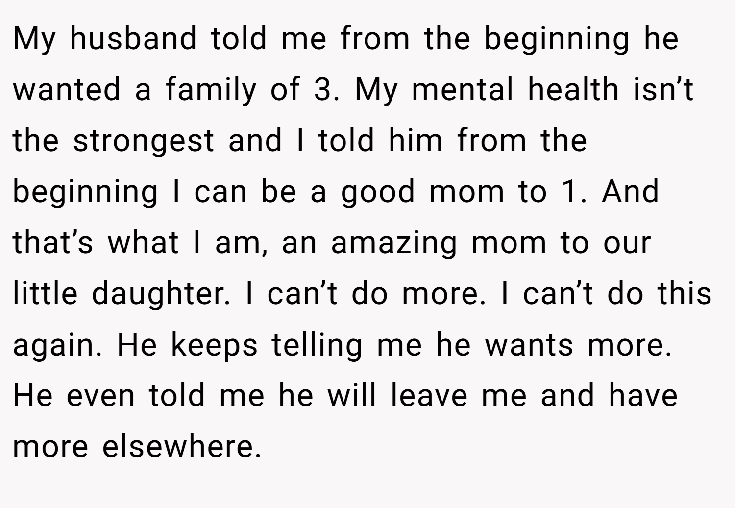 My husband told me from the beginning he wanted a family of 3. My mental health isn’t the strongest and I told him from the beginning I can be a good mom to 1. And that’s what I am, an amazing mom to our little daughter. I can’t do more. I can’t do this again. He keeps telling me he wants more. He even told me he will leave me and have more elsewhere.