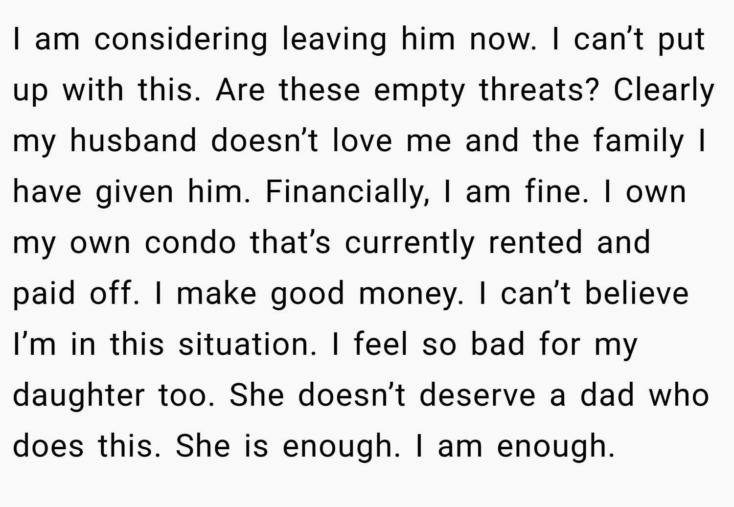 I am considering leaving him now. I can’t put up with this. Are these empty threats? Clearly my husband doesn’t love me and the family I have given him. Financially, I am fine. I own my own condo that’s currently rented and paid off. I make good money. I can’t believe I’m in this situation. I feel so bad for my daughter too. She doesn’t deserve a dad who does this. She is enough. I am enough.