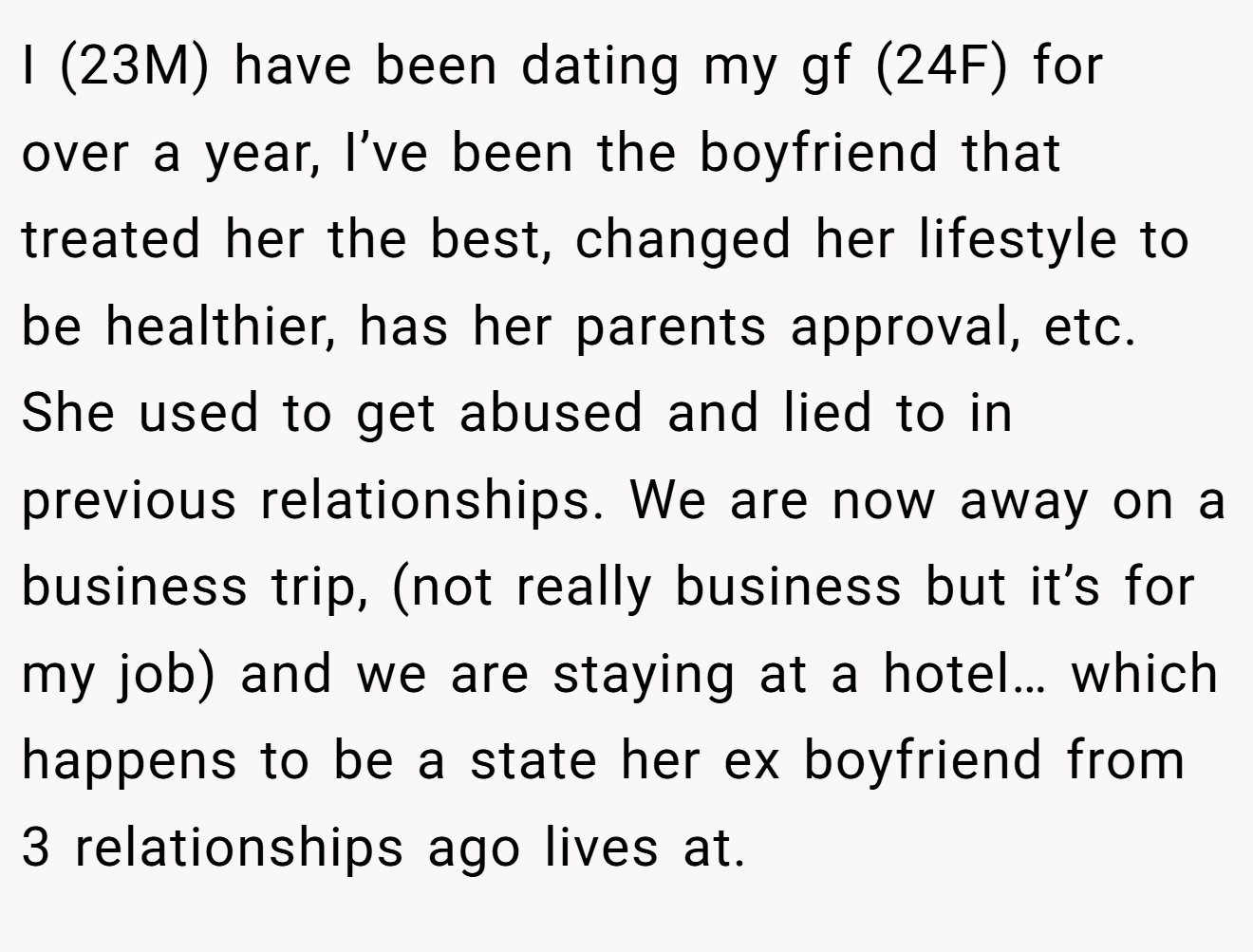 I (23M) have been dating my gf (24F) for over a year, I’ve been the boyfriend that treated her the best, changed her lifestyle to be healthier, has her parents approval, etc. She used to get abused and lied to in previous relationships. We are now away on a business trip, (not really business but it’s for my job) and we are staying at a hotel… which happens to be a state her ex boyfriend from 3 relationships ago lives at.