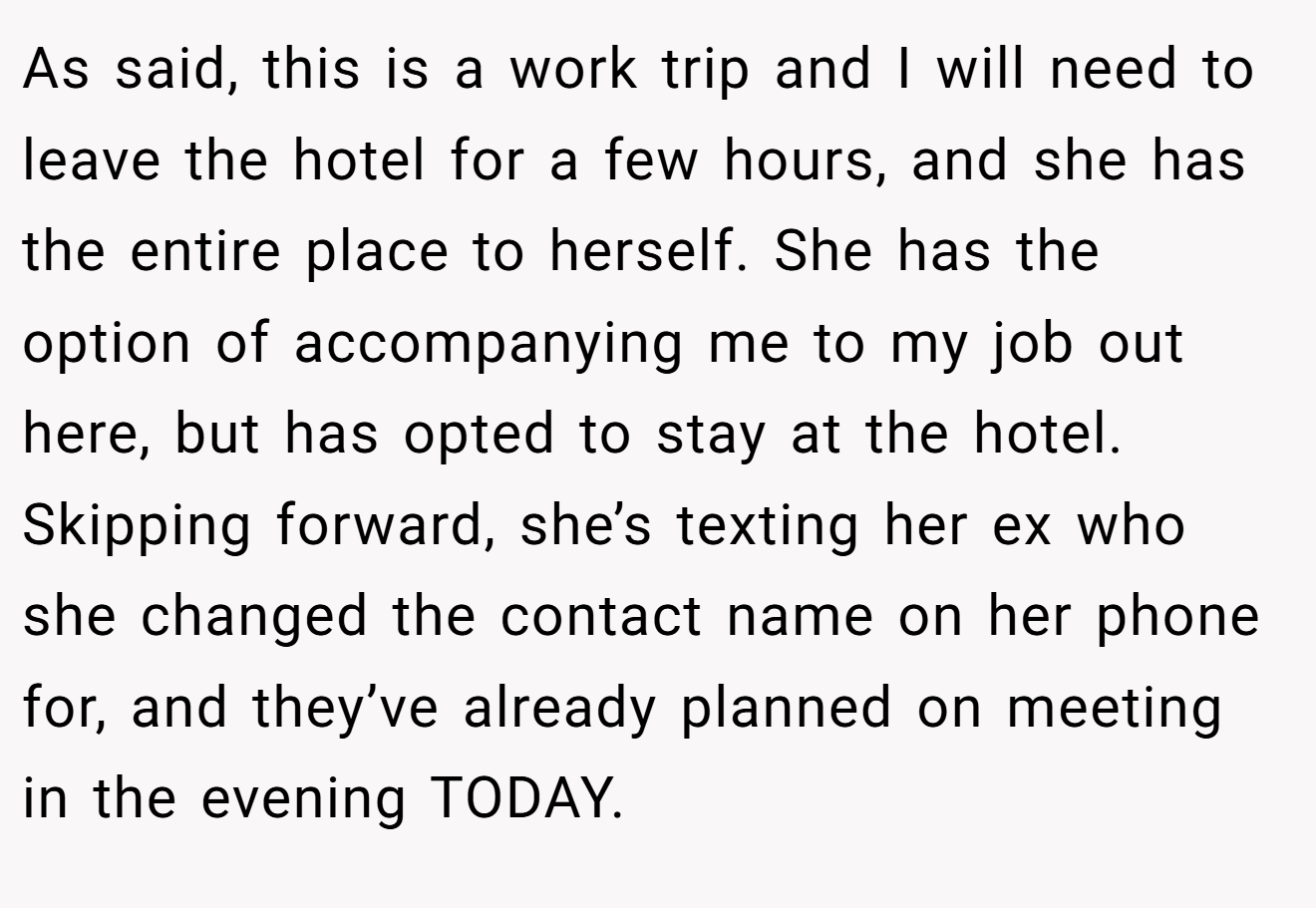 As said, this is a work trip and I will need to leave the hotel for a few hours, and she has the entire place to herself. She has the option of accompanying me to my job out here, but has opted to stay at the hotel. Skipping forward, she’s texting her ex who she changed the contact name on her phone for, and they’ve already planned on meeting in the evening TODAY.