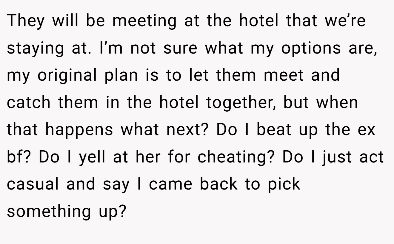 They will be meeting at the hotel that we’re staying at. I’m not sure what my options are, my original plan is to let them meet and catch them in the hotel together, but when that happens what next? Do I beat up the ex bf? Do I yell at her for cheating? Do I just act casual and say I came back to pick something up?
