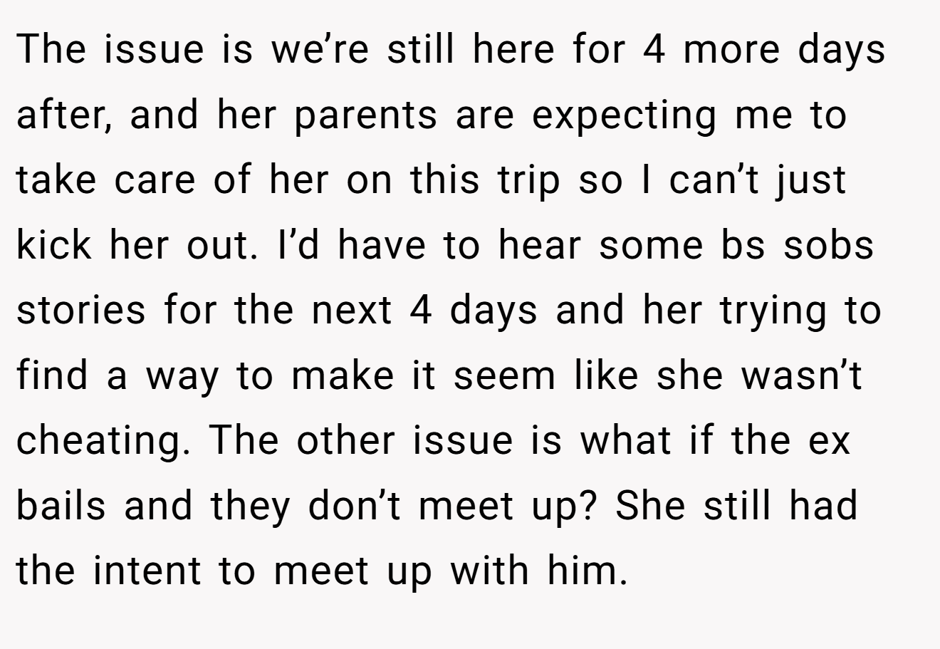 The issue is we’re still here for 4 more days after, and her parents are expecting me to take care of her on this trip so I can’t just kick her out. I’d have to hear some bs sobs stories for the next 4 days and her trying to find a way to make it seem like she wasn’t cheating. The other issue is what if the ex bails and they don’t meet up? She still had the intent to meet up with him.