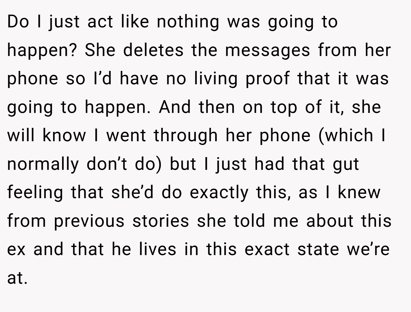 Do I just act like nothing was going to happen? She deletes the messages from her phone so I’d have no living proof that it was going to happen. And then on top of it, she will know I went through her phone (which I normally don’t do) but I just had that gut feeling that she’d do exactly this, as I knew from previous stories she told me about this ex and that he lives in this exact state we’re at.