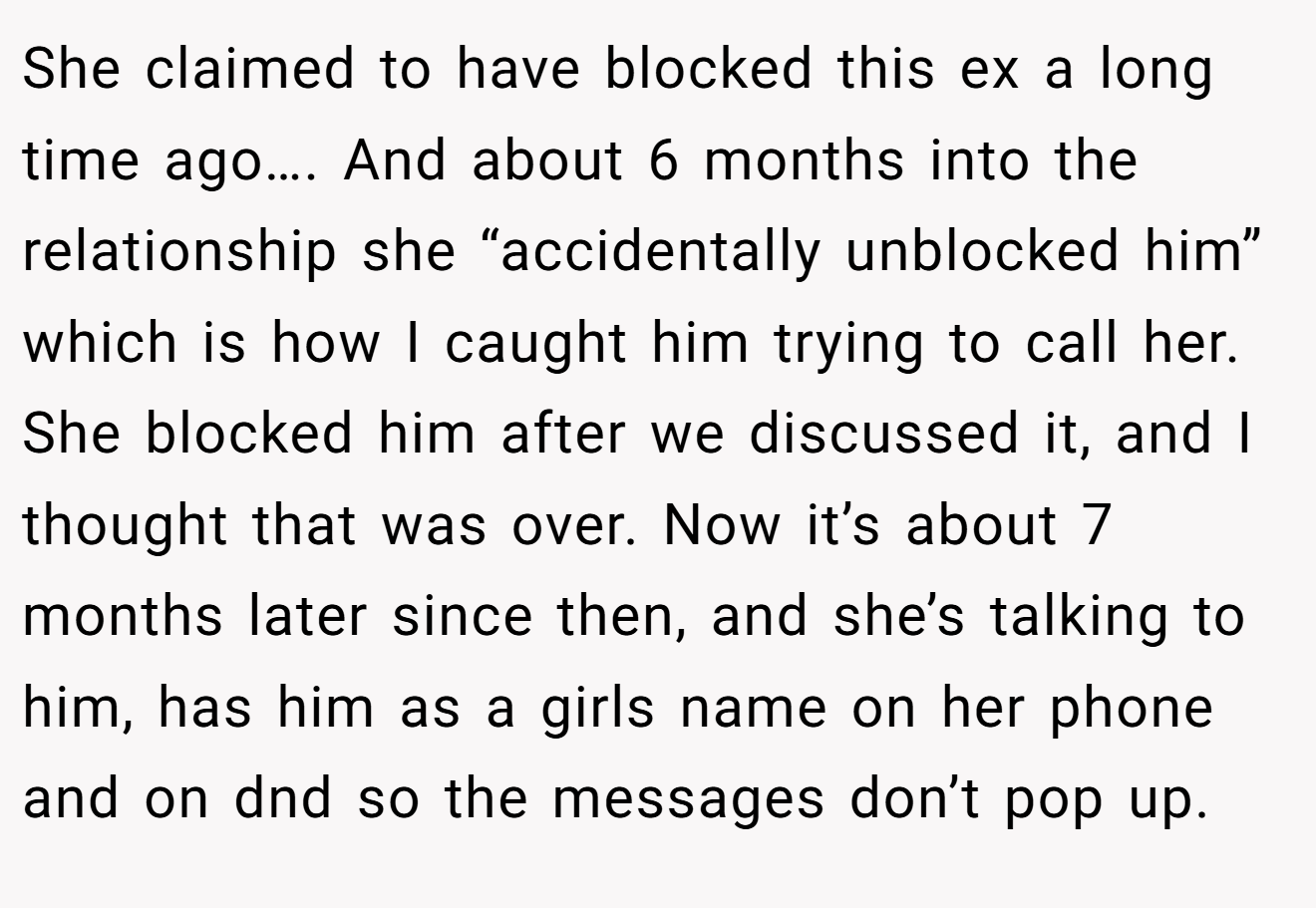 She claimed to have blocked this ex a long time ago…. And about 6 months into the relationship she “accidentally unblocked him” which is how I caught him trying to call her. She blocked him after we discussed it, and I thought that was over. Now it’s about 7 months later since then, and she’s talking to him, has him as a girls name on her phone and on dnd so the messages don’t pop up.