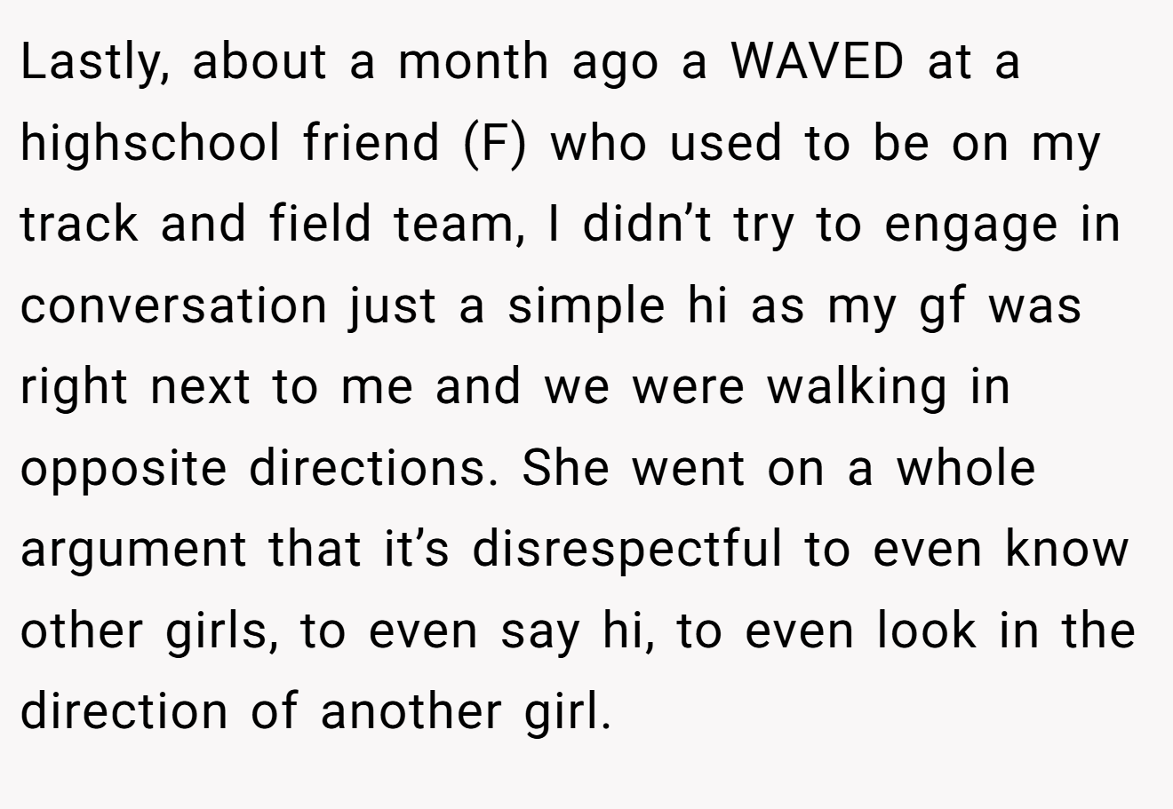 Lastly, about a month ago a WAVED at a highschool friend (F) who used to be on my track and field team, I didn’t try to engage in conversation just a simple hi as my gf was right next to me and we were walking in opposite directions. She went on a whole argument that it’s disrespectful to even know other girls, to even say hi, to even look in the direction of another girl.