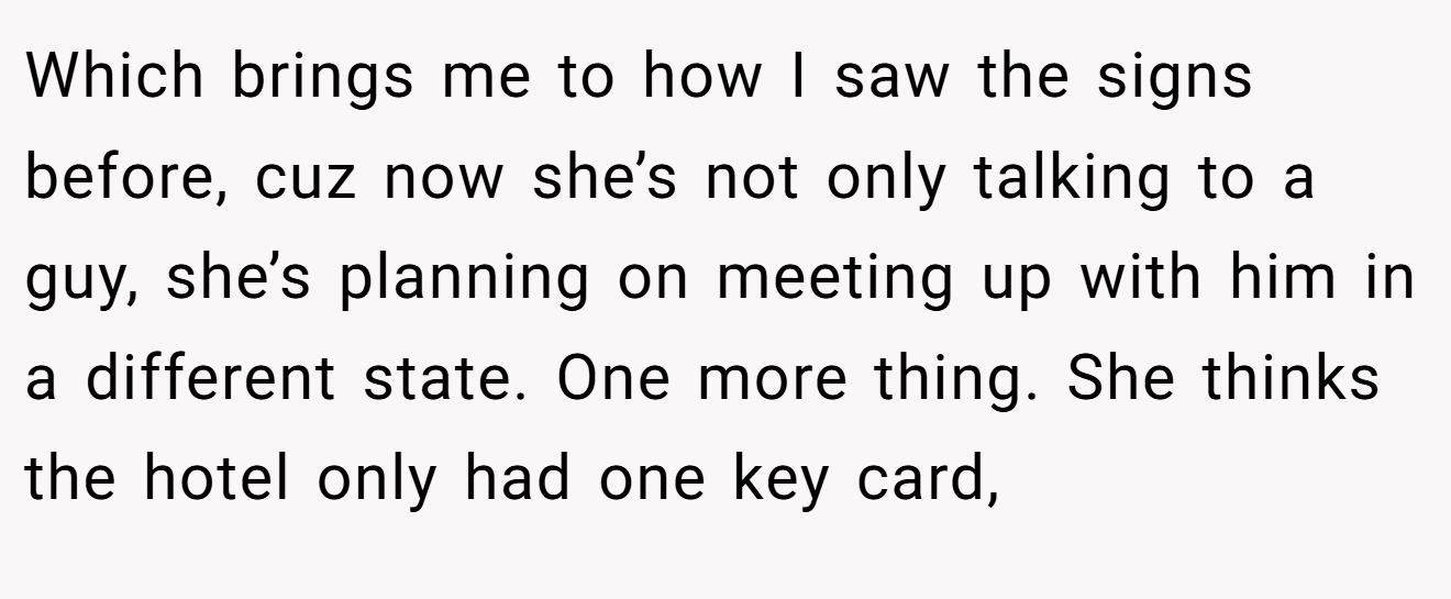 Which brings me to how I saw the signs before, cuz now she’s not only talking to a guy, she’s planning on meeting up with him in a different state. One more thing. She thinks the hotel only had one key card,