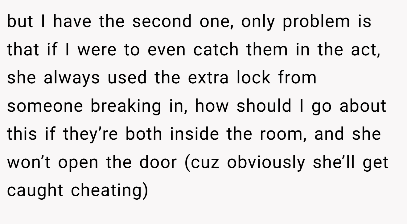 but I have the second one, only problem is that if I were to even catch them in the act,  she always used the extra lock from someone breaking in, how should I go about this if they’re both inside the room, and she won’t open the door (cuz obviously she’ll get caught cheating)