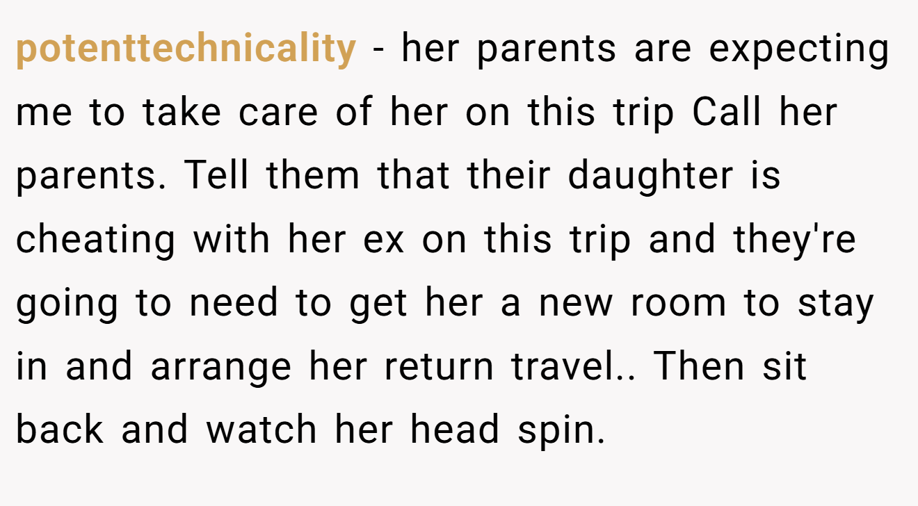 potenttechnicality − her parents are expecting me to take care of her on this trip Call her parents. Tell them that their daughter is cheating with her ex on this trip and they're going to need to get her a new room to stay in and arrange her return travel.. Then sit back and watch her head spin.